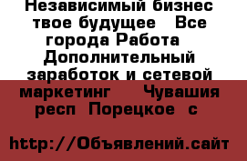 Независимый бизнес-твое будущее - Все города Работа » Дополнительный заработок и сетевой маркетинг   . Чувашия респ.,Порецкое. с.